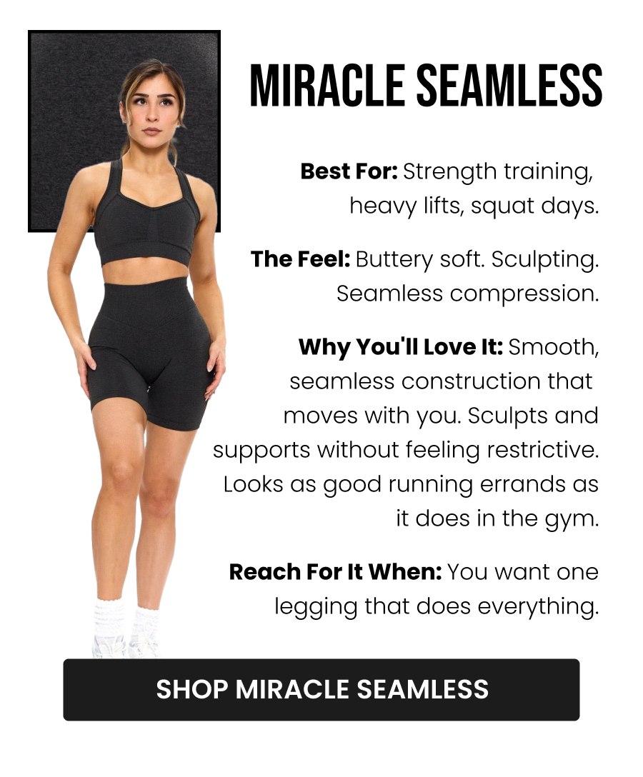 Miracle Seamless Best for: Strength training, heavy lifts, squat days The Feel: Buttery soft. Sculpting. Seamless compression. Why you'll love it: Smooth, seamless construction that moves with you. Sculpts and supports without feeling restrictive. Looks as good running errands as it does in the gym. Reach for it when: You want one legging that does everything. CTA: [SHOP MIRACLE SEAMLESS]
