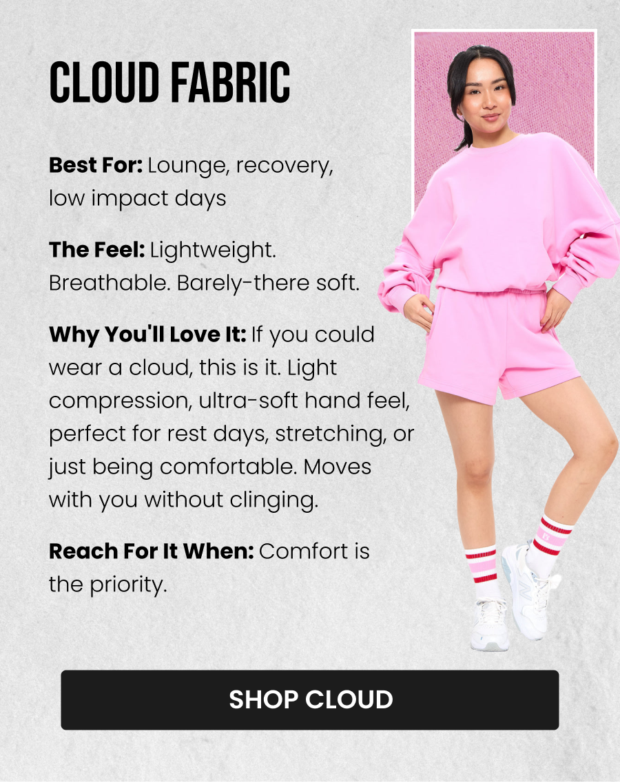 Cloud Fabric Best for: Lounge, recovery, low impact days The Feel: Lightweight. Breathable. Barely-there soft. Why you'll love it: If you could wear a cloud, this is it. Light compression, ultra-soft hand feel, perfect for rest days, stretching, or just being comfortable. Moves with you without clinging. Reach for it when: Comfort is the priority. CTA: [SHOP CLOUD]