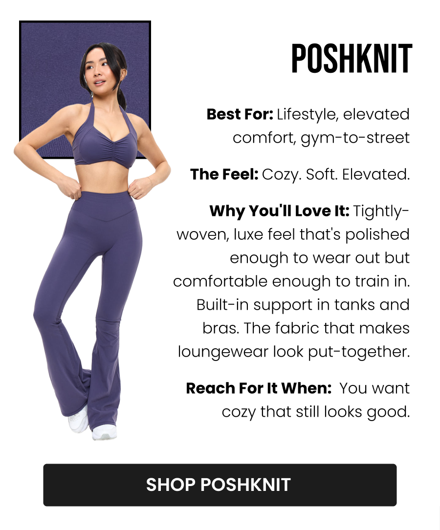 Poshknit Best for: Lifestyle, elevated comfort, gym-to-street The Feel: Cozy. Soft. Elevated. Why you'll love it: Tightly-woven, luxe feel that's polished enough to wear out but comfortable enough to train in. Built-in support in tanks and bras. The fabric that makes loungewear look put-together. Reach for it when: You want cozy that still looks good. CTA: [SHOP POSHKNIT]