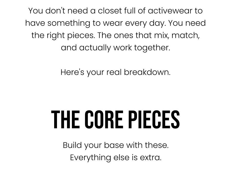 You don't need a closet full of activewear to have something to wear every day. You need the right pieces. The ones that mix, match, and actually work together.  Here's your real breakdown.    The Core Pieces Build your base with these. Everything else is extra.