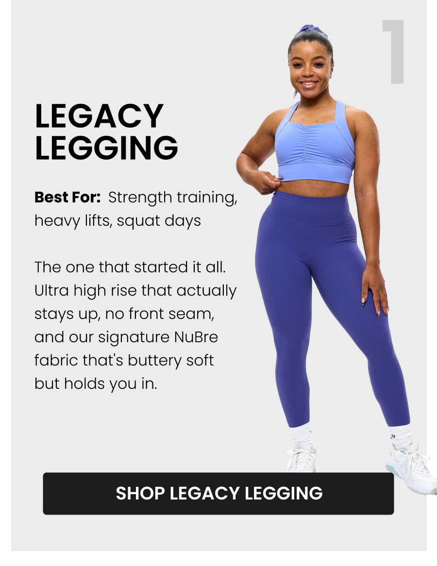 #1 Legacy Legging Best for: Strength training, heavy lifts, squat days The one that started it all. Ultra high rise that actually stays up, no front seam, and our signature NuBre fabric that's buttery soft but holds you in. CTA: [SHOP LEGACY LEGGING]