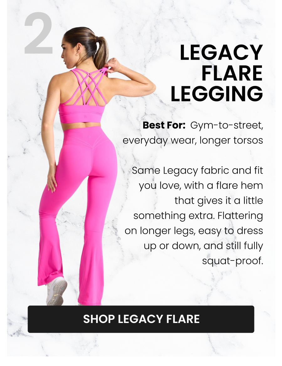 #2 Legacy Flare Legging Best for: Gym-to-street, everyday wear, longer torsos Same Legacy fabric and fit you love, with a flare hem that gives it a little something extra. Flattering on longer legs, easy to dress up or down, and still fully squat-proof. CTA: [SHOP LEGACY FLARE]