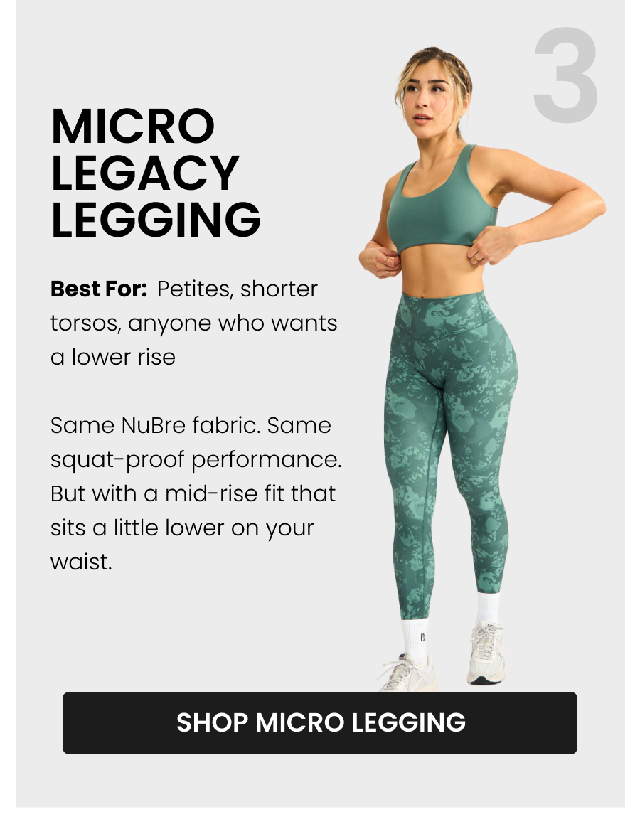 #3 Micro Legacy Legging Best for: Petites, shorter torsos, anyone who wants a lower rise Same NuBre fabric. Same squat-proof performance. But with a mid-rise fit that sits a little lower on your waist.  CTA: [SHOP MICRO LEGACY]
