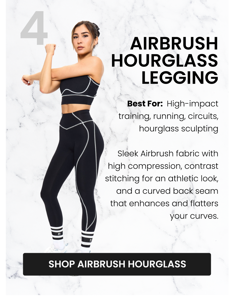 #4 Airbrush Hourglass Legging - Onyx Black Best for: High-impact training, running, circuits, hourglass sculpting Sleek Airbrush fabric with high compression, contrast stitching for an athletic look, and a curved back seam that enhances and flatters your curves. CTA: [SHOP AIRBRUSH HOURGLASS]