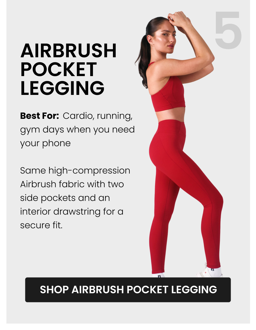 #5 Airbrush Pocket Legging Best for: Cardio, running, gym days when you need your phone Same high-compression Airbrush fabric with two side pockets and an interior drawstring for a secure fit. CTA: [SHOP AIRBRUSH POCKET LEGGING]