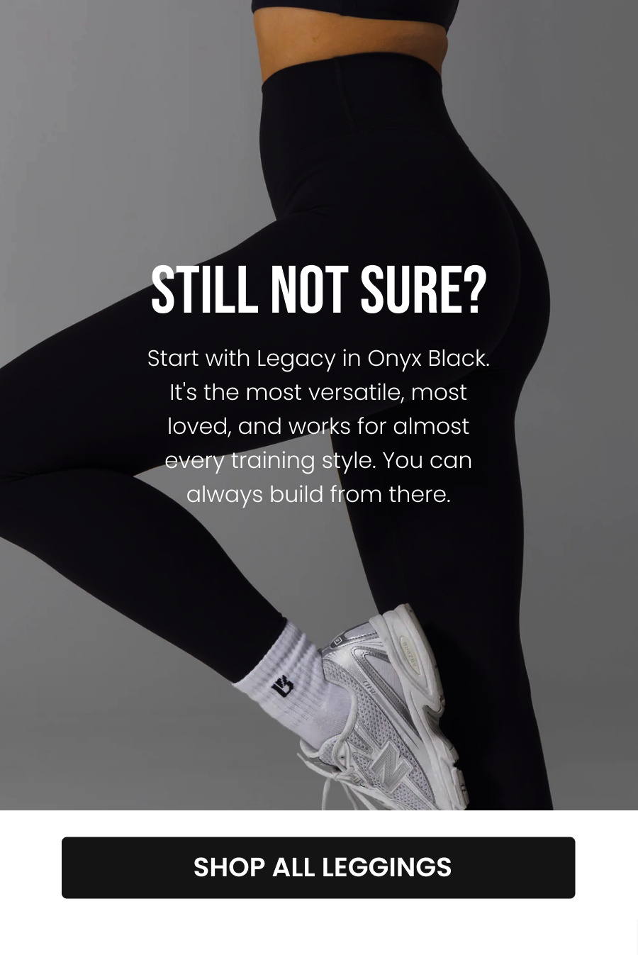 Still Not Sure? Start with Legacy in Onyx Black. It's the most versatile, most loved, and works for almost every training style. You can always build from there. CTA: [SHOP ALL LEGGINGS]