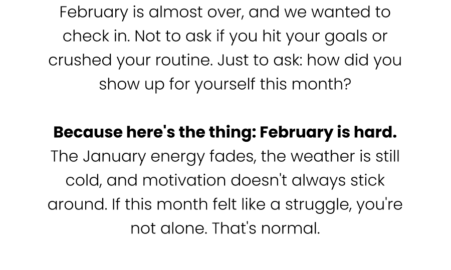 February is almost over, and we wanted to check in. Not to ask if you hit your goals or crushed your routine. Just to ask: how did you show up for yourself this month?  Because here's the thing: February is hard. The January energy fades, the weather is still cold, and motivation doesn't always stick around. If this month felt like a struggle, you're not alone. That's normal.
