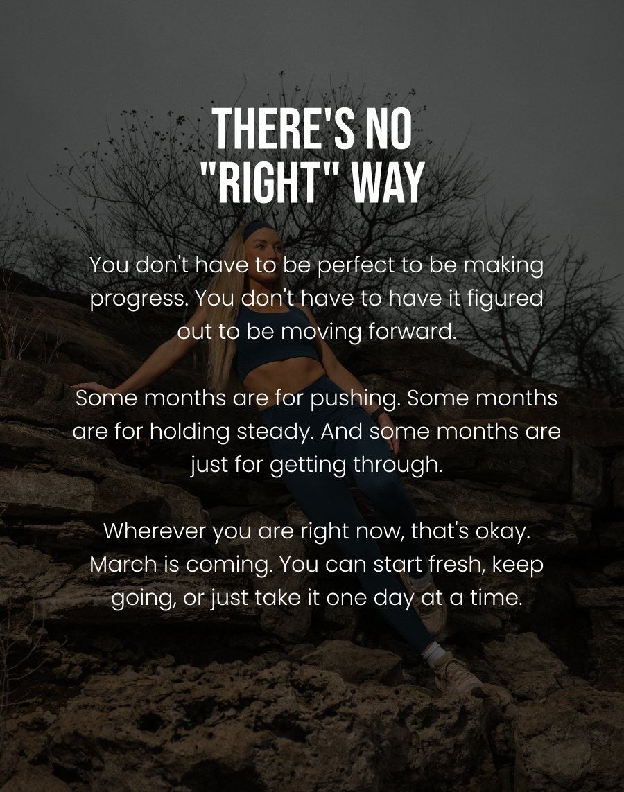  There's No "Right" Way You don't have to be perfect to be making progress. You don't have to have it figured out to be moving forward.  Some months are for pushing. Some months are for holding steady. And some months are just for getting through.  Wherever you are right now, that's okay. March is coming. You can start fresh, keep going, or just take it one day at a time.