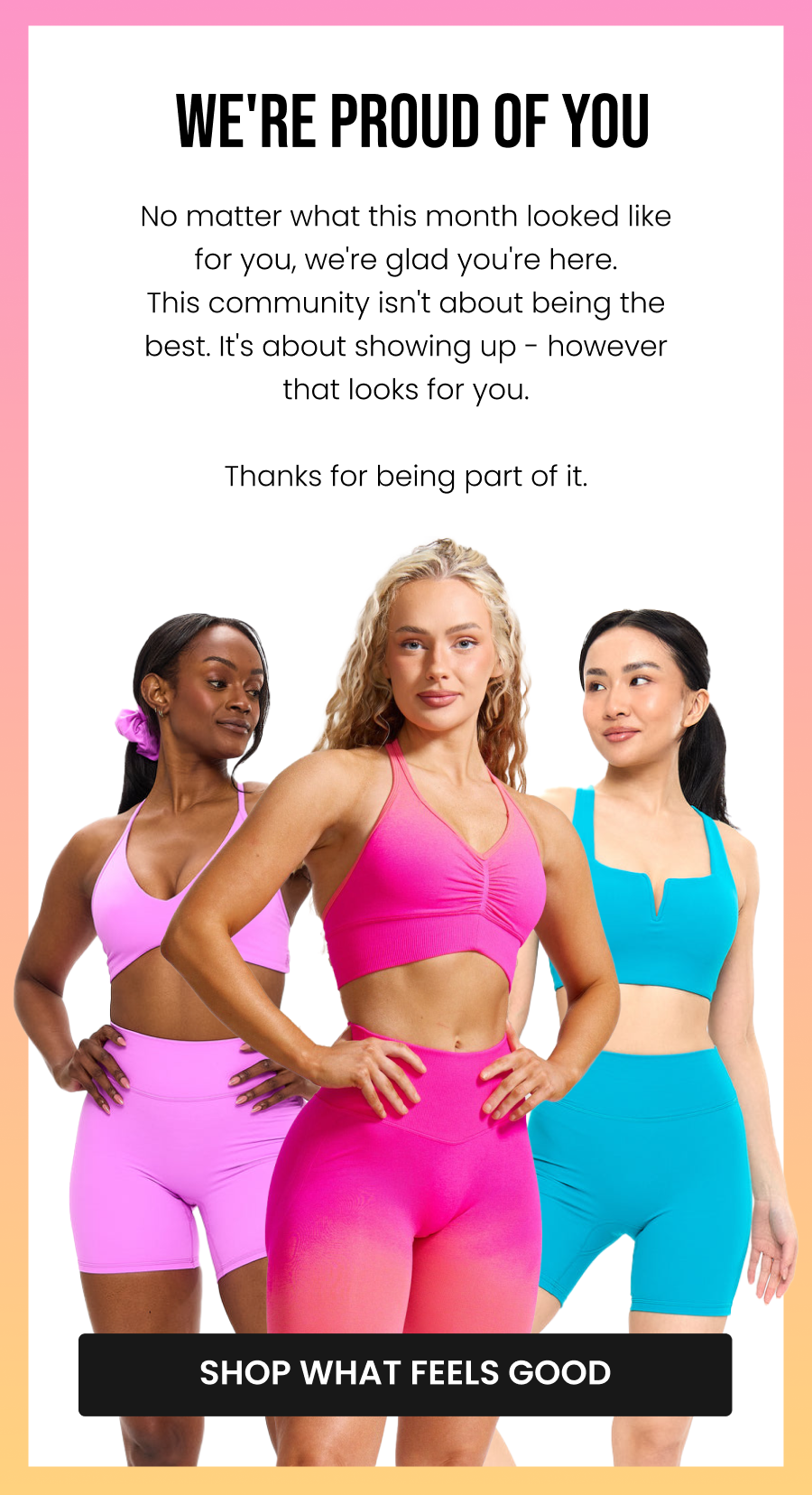 We're Proud of You No matter what this month looked like for you, we're glad you're here. This community isn't about being the best. It's about showing up - however that looks for you. Thanks for being part of it. CTA: [SHOP WHAT FEELS GOOD]