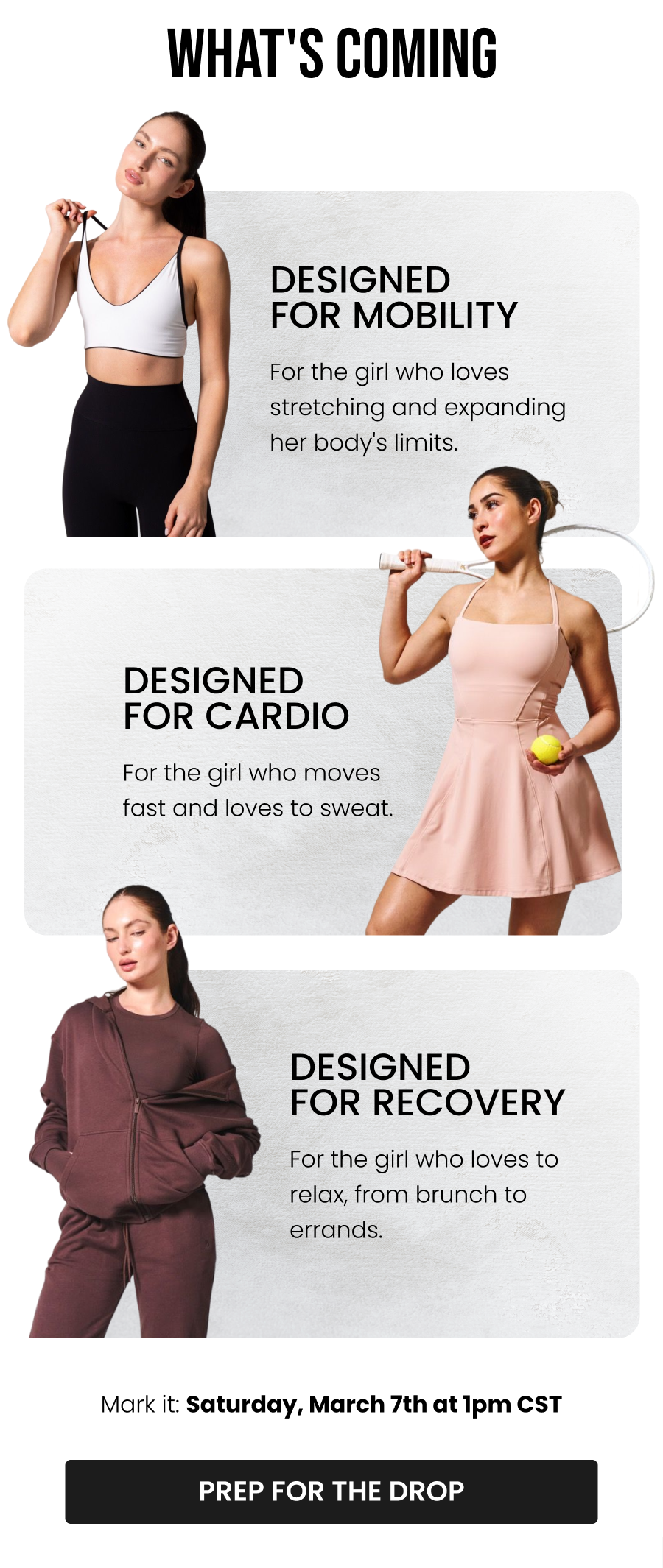 What's Coming Designed for Mobility For the girl who loves stretching and expanding her body's limits.  Designed for Cardio For the girl who moves fast and loves to sweat.  Designed for Recovery For the girl who loves to relax, from brunch to errands.  Mark it: Saturday, March 7th at 1pm CST CTA: [PREP FOR THE DROP]