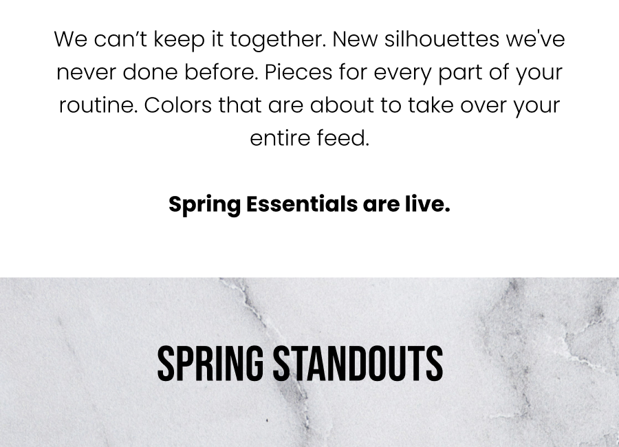 We can't keep it together. New silhouettes we've never done before. Pieces for every part of your routine. Colors that are about to take over your entire feed.  Spring Essentials are live.