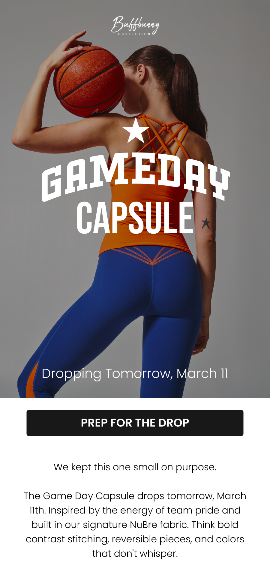 Dropping Tomorrow, March 11 Game Day Capsule. CTA: [PREP FOR THE DROP] We kept this one small on purpose.  The Game Day Capsule drops tomorrow, March 11th. Inspired by the energy of team pride and built in our signature NuBre fabric. Think bold contrast stitching, reversible pieces, and colors that don't whisper.
