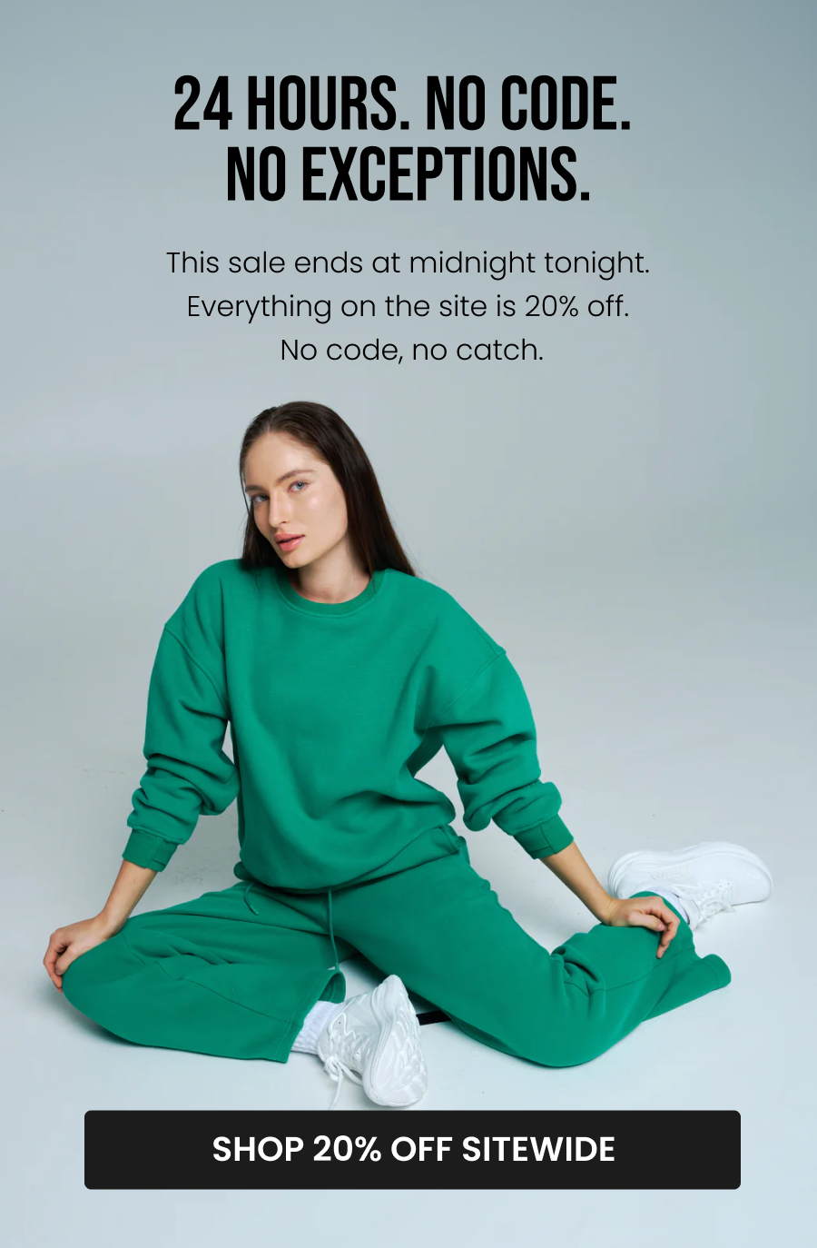 24 Hours. No Code. No Exceptions. This sale ends at midnight tonight. Everything on the site is 20% off. No code, no catch. CTA: [SHOP 20% OFF SITEWIDE]