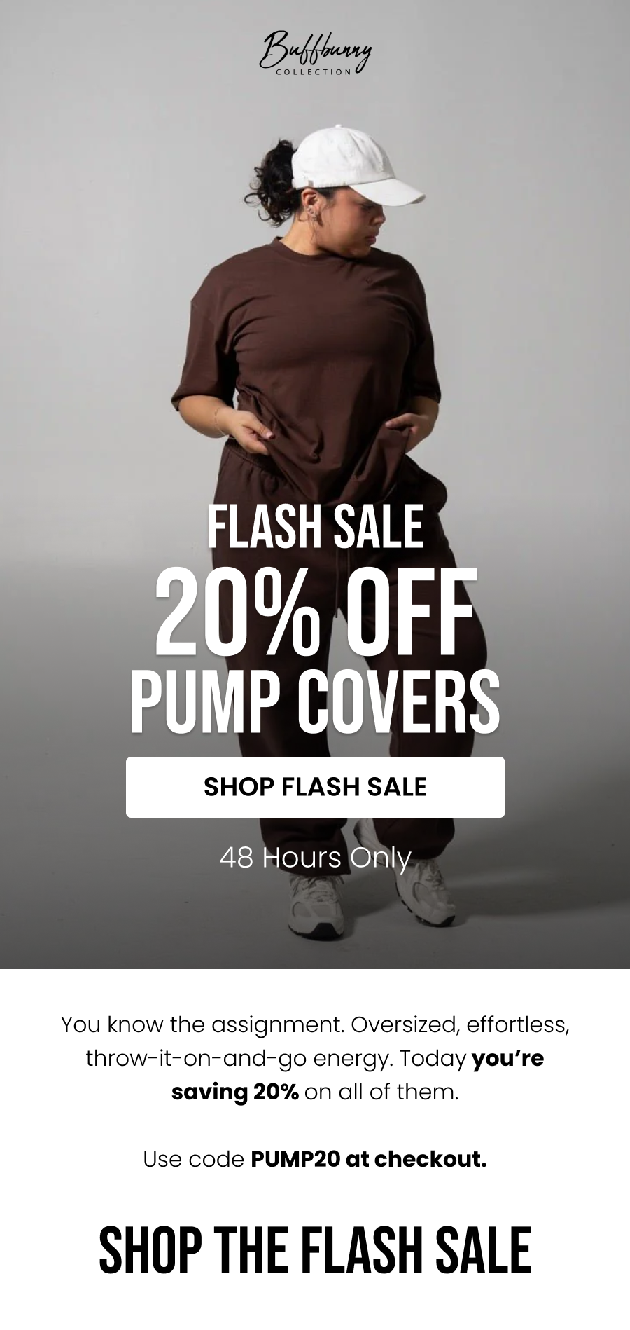 Flash Sale • 48 Hours Only 20% Off Pump Covers CTA: [SHOP FLASH SALE]  You know the assignment. Oversized, effortless, throw-it-on-and-go energy. Today you’re saving 20% on all of them.  Use code PUMP20 at checkout.    Shop The Flash Sale