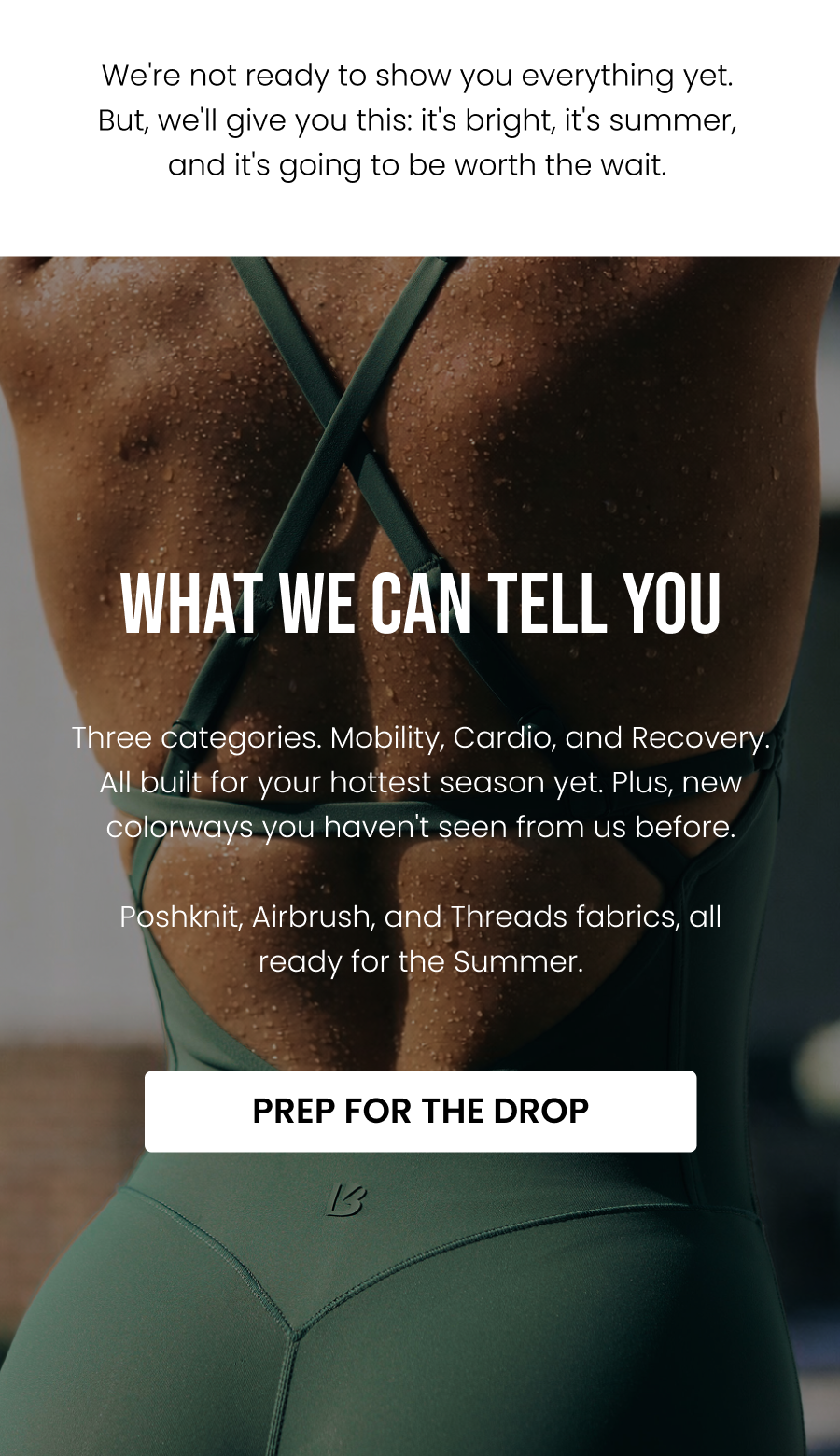 We're not ready to show you everything yet. But, we'll give you this: it's bright, it's summer, and it's going to be worth the wait.    What We Can Tell You Three categories. Mobility, cardio, and recovery, all built for your hottest season yet. New colorways you haven't seen from us before. Poshknit, Airbrush, and Threads fabrics, all summer ready. CTA: [PREP FOR THE DROP]
