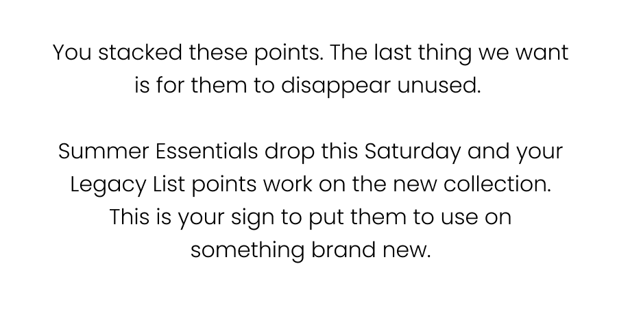 You stacked these points. The last thing we want is for them to disappear unused.   Summer Essentials drops this Saturday and your Legacy List points work on the new collection. That's your sign to put them to use on something brand new.