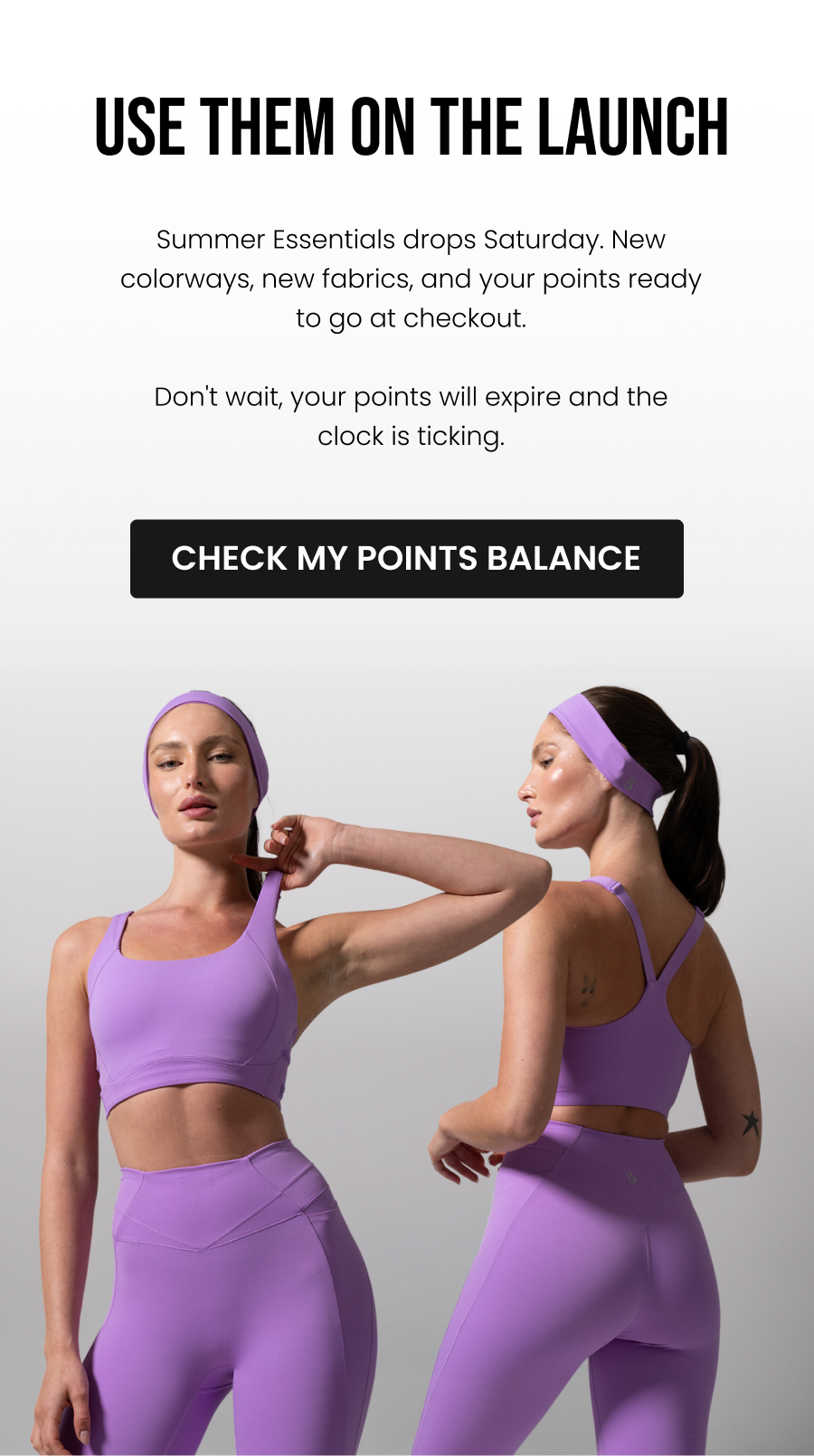 Use Them On The Launch Summer Essentials drops Saturday. New colorways, new fabrics, and your points ready to go at checkout.  Don't wait, your points will expire and the clock is ticking.  CTA: [CHECK MY POINTS BALANCE]