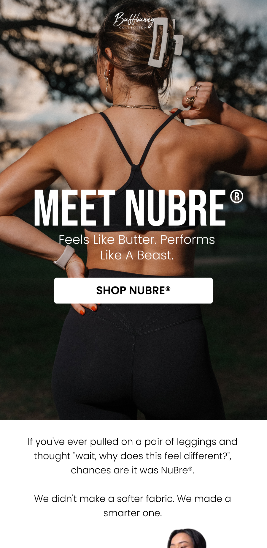 Meet NuBre® Feels Like Butter. Performs Like A Beast. CTA: [SHOP NUBRE®]  If you've ever pulled on a pair of leggings and thought "wait, why does this feel different?", chances are it was NuBre®.  We didn't make a softer fabric. We made a smarter one.