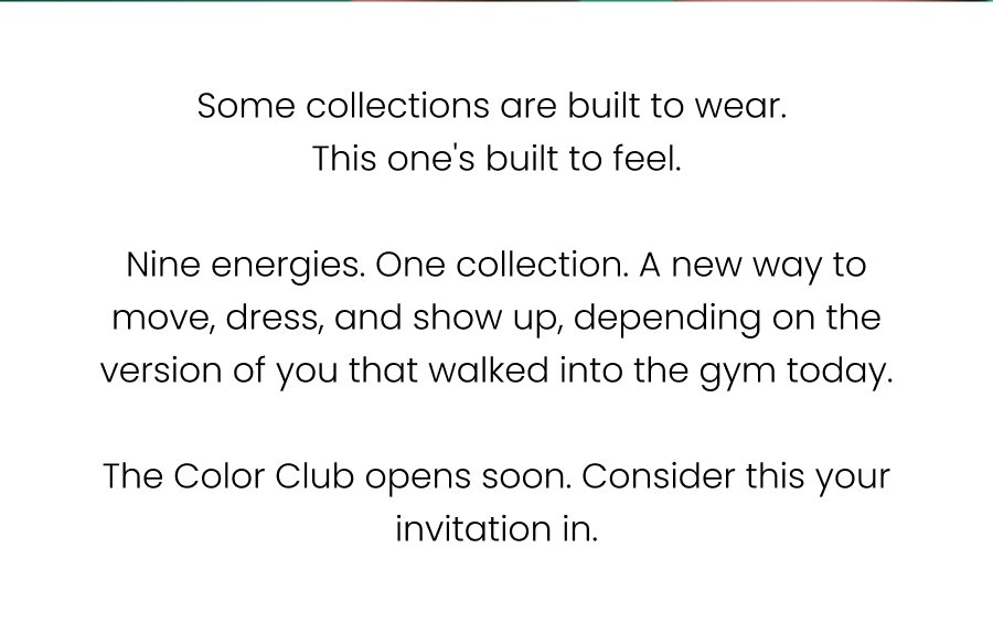 Some collections are built to wear. This one's built to feel.  Nine energies. One collection. A new way to move, dress, and show up, depending on the version of you that walked into the gym today.  The Color Club opens soon. Consider this your invitation in.