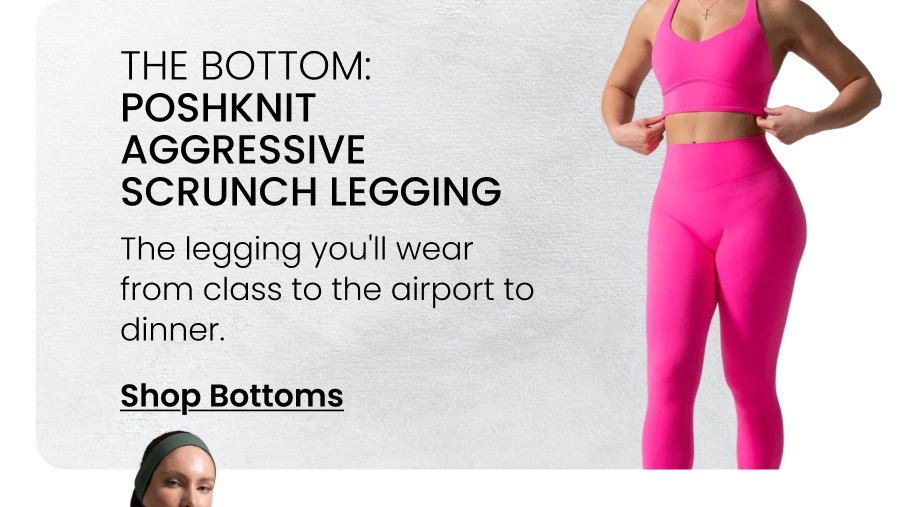 The Bottom: Poshknit Aggressive Scrunch Legging The legging you'll wear from class to the airport to dinner. CTA: [SHOP BOTTOMS]