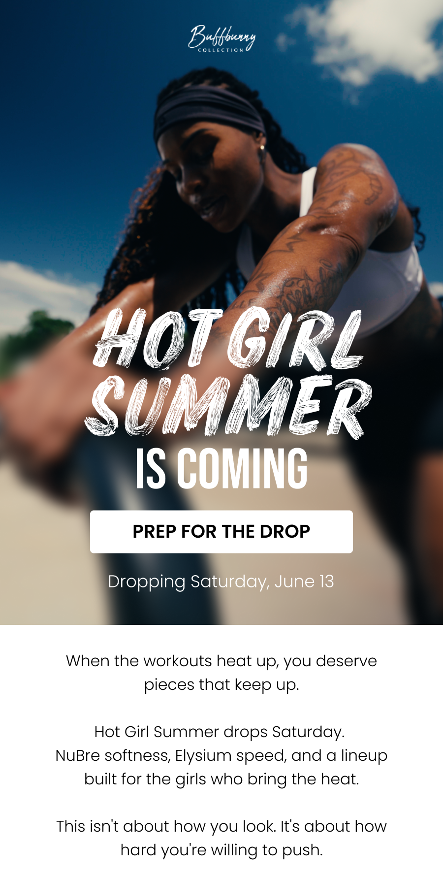 Hot Girl Summer Is Coming Dropping Saturday, June 13 CTA: [PREP FOR THE DROP]  When the workouts heat up, you deserve pieces that keep up.  Hot Girl Summer drops Saturday. NuBre softness, Elysium speed, and a lineup built for the girls who bring the heat.  This isn't about how you look. It's about how hard you're willing to push.