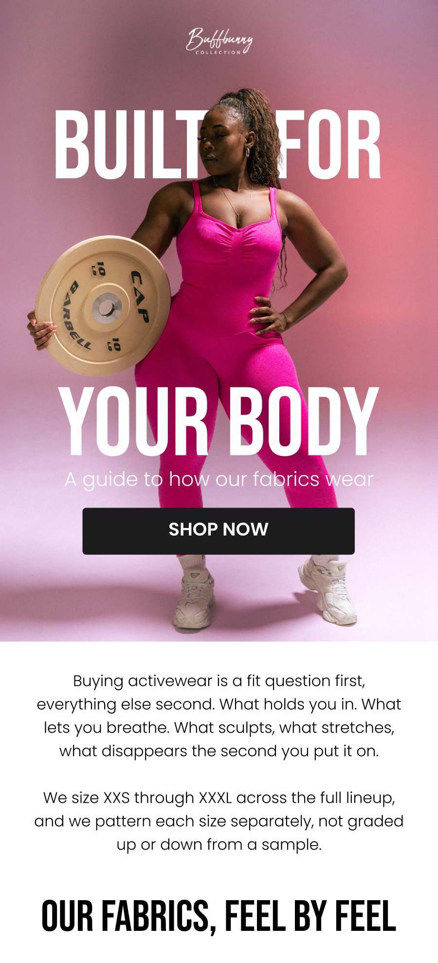 Built For Your Body A guide to how our fabrics wear CTA: [SHOP NOW]  Buying activewear is a fit question first, everything else second. What holds you in. What lets you breathe. What sculpts, what stretches, what disappears the second you put it on.  We size XXS through XXXL across the full lineup, and we pattern each size separately, not graded up or down from a sample.    Our Fabrics, Feel By Feel