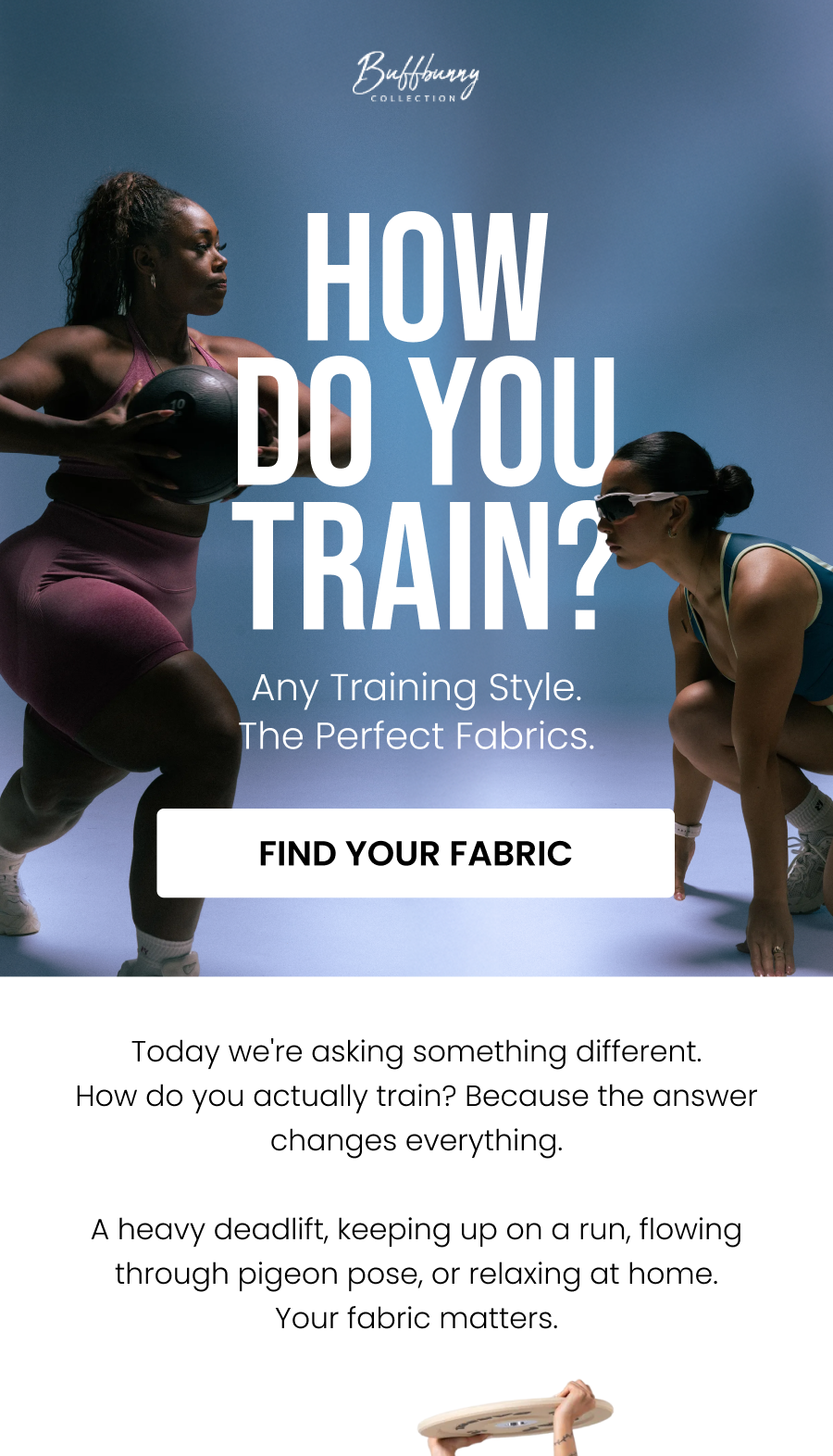 Any Training Style. The Perfect Fabrics. How Do You Train? CTA: [FIND YOUR FABRIC]  Today we're asking something different. How do you actually train? Because the answer changes everything.  A heavy deadlift, keeping up on a run, flowing through pigeon pose, or relaxing at home. The fabric matters.
