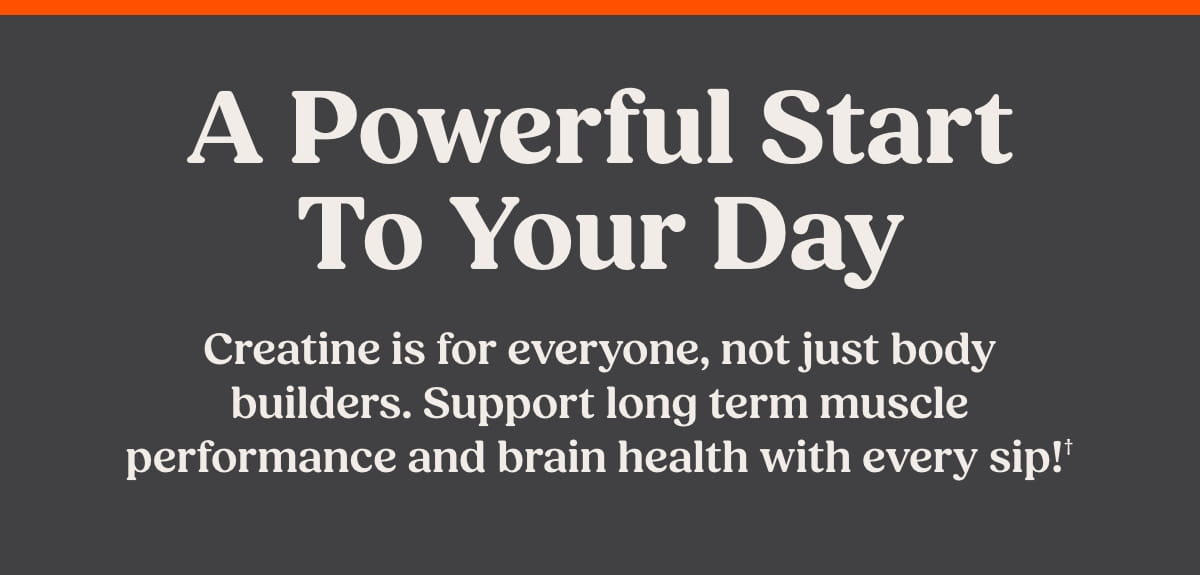 A powerful start to your day. Creatine is for everyone, not just body builders. Support long term muscle performance and brain health with every sip!