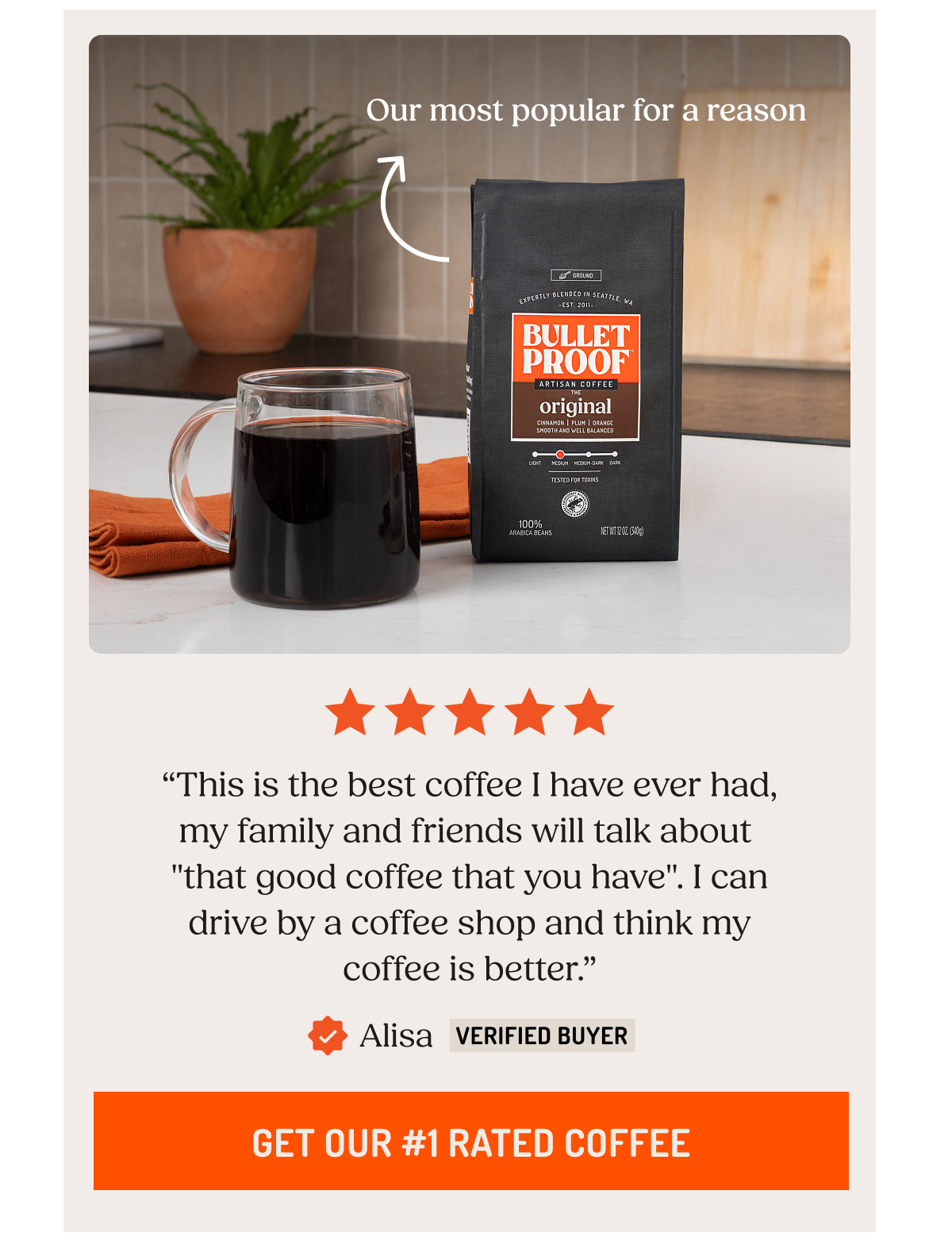Our most popular for a reason “This is the best coffee I have ever had, my family and friends will talk about  "that good coffee that you have". I can drive by a coffee shop and think my coffee is better.” Alisa Verified Buyer. Get Our #1 Rated Coffee.