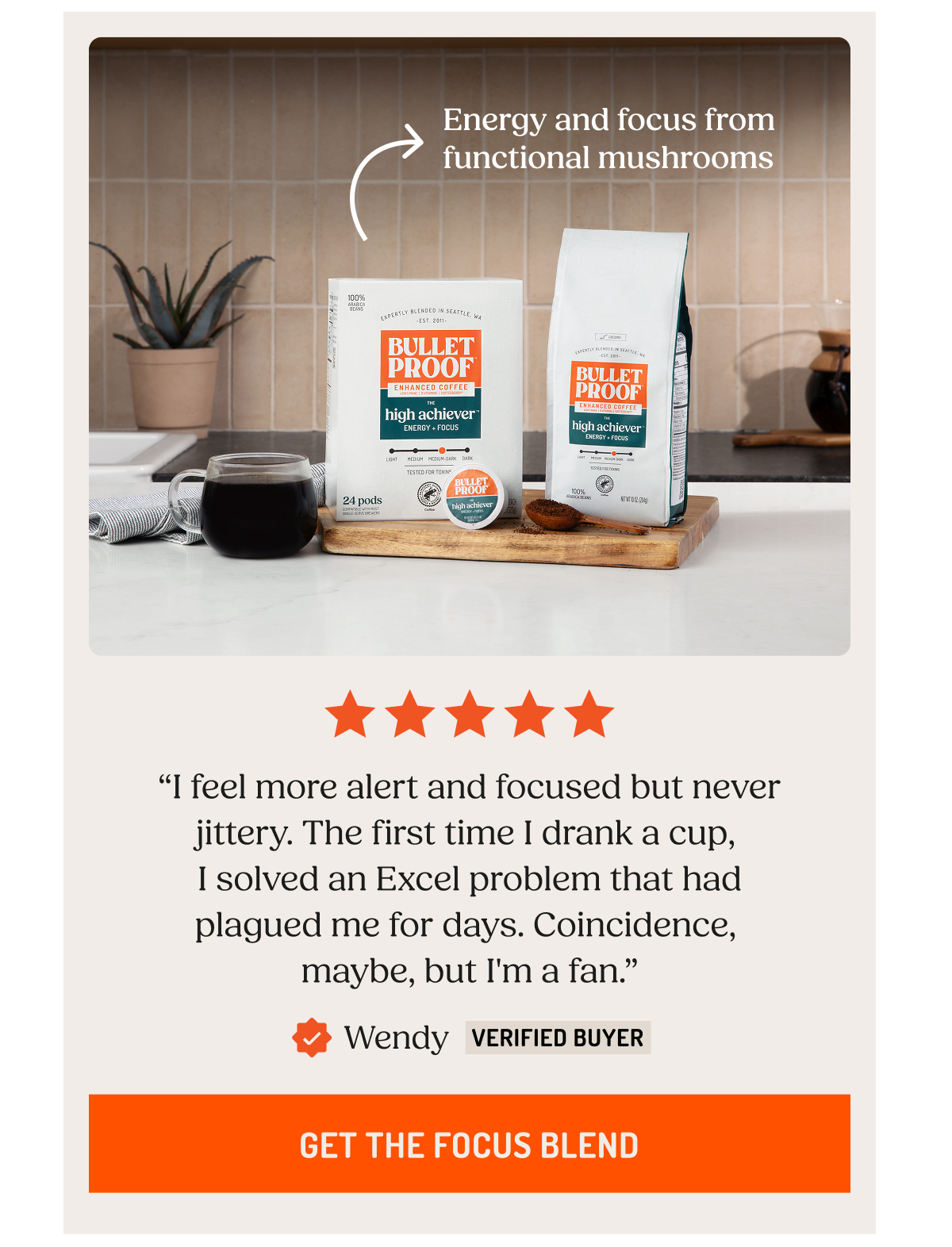 Energy and focus from functional mushrooms. “I feel more alert and focused but never jittery. The first time I drank a cup,  I solved an Excel problem that had plagued me for days. Coincidence,  maybe, but I'm a fan.” Wendy Verified Buyer. Get the Focus Blend