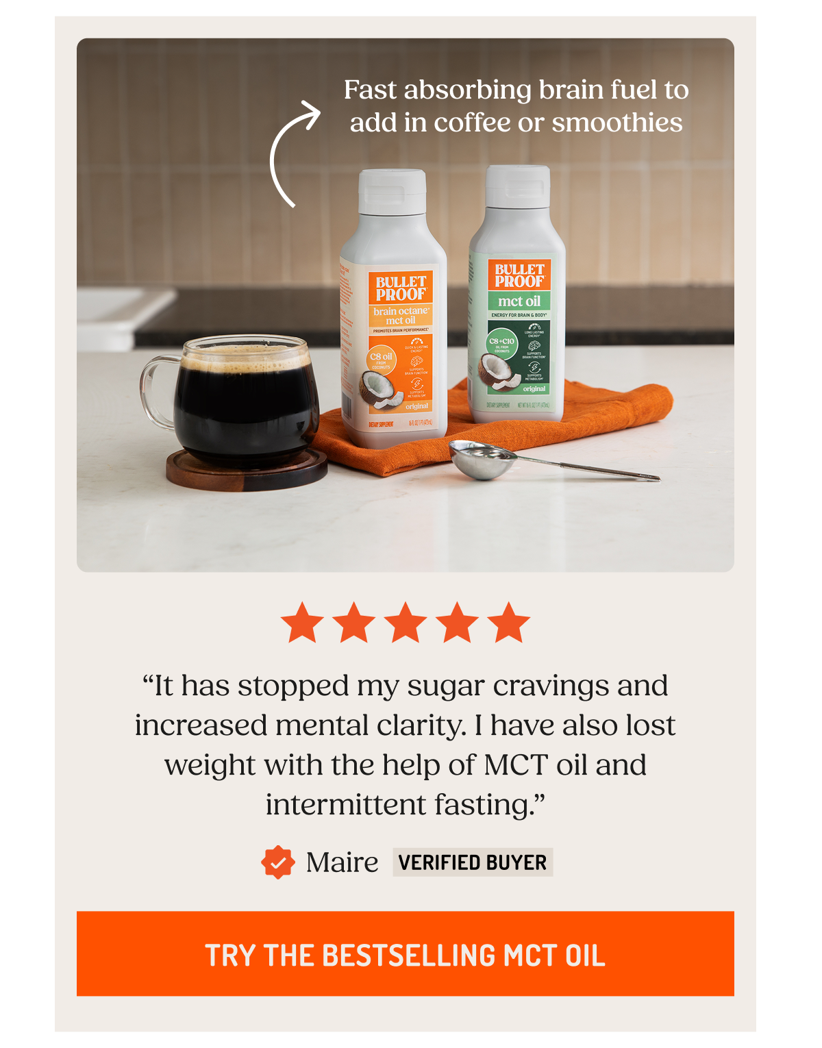 Fast absorbing brain fuel to add in coffee or smoothies. “It has stopped my sugar cravings and increased mental clarity.&nbsp;I have also lost weight with the help of MCT oil and intermittent fasting.” Maire Verified Buyer. Try The Bestselling MCT Oil