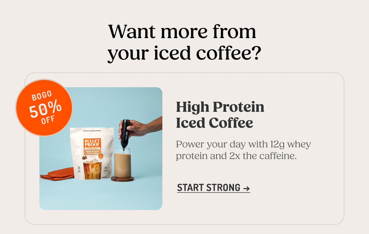 Want more from your iced coffee?  High Protein Iced Coffee. Power your day with 12g whey protein and 2x the caffeine.