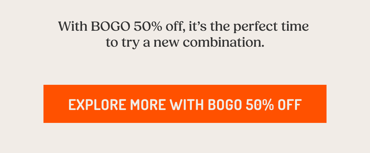 With BOGO 50% off, it’s the perfect time  to try a new combination. Explore More With BOGO 50% Off.