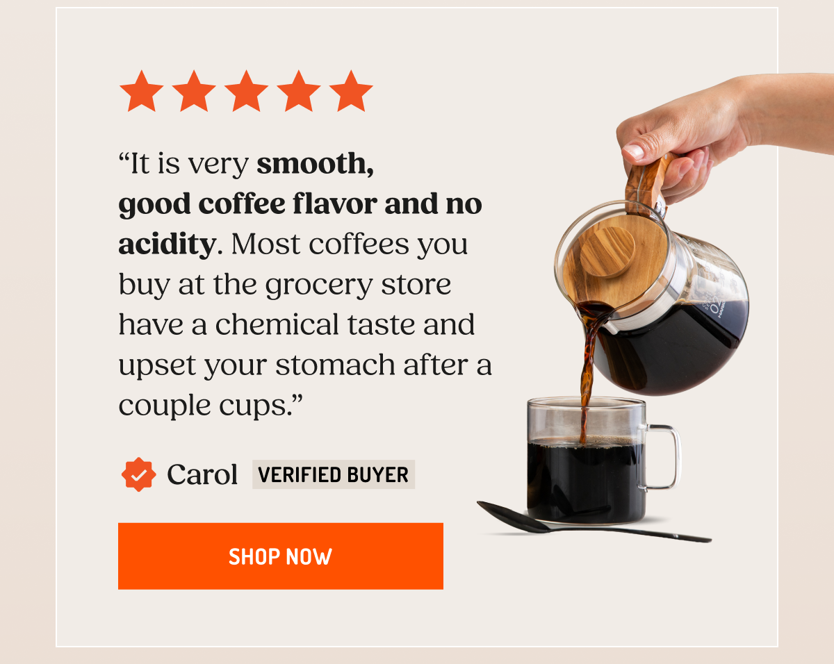 “It is very smooth, good coffee flavor and no acidity. Most coffees you buy at the grocery store have a chemical taste and upset your stomach after a couple cups.”  Carol Verified Buyer