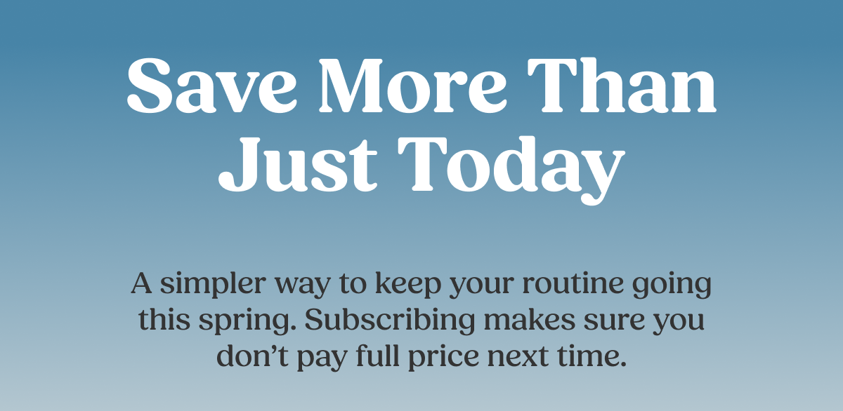 Save More Than Just Today A simpler way to keep your routine going this spring. Subscribing makes sure you don't pay full price next time.