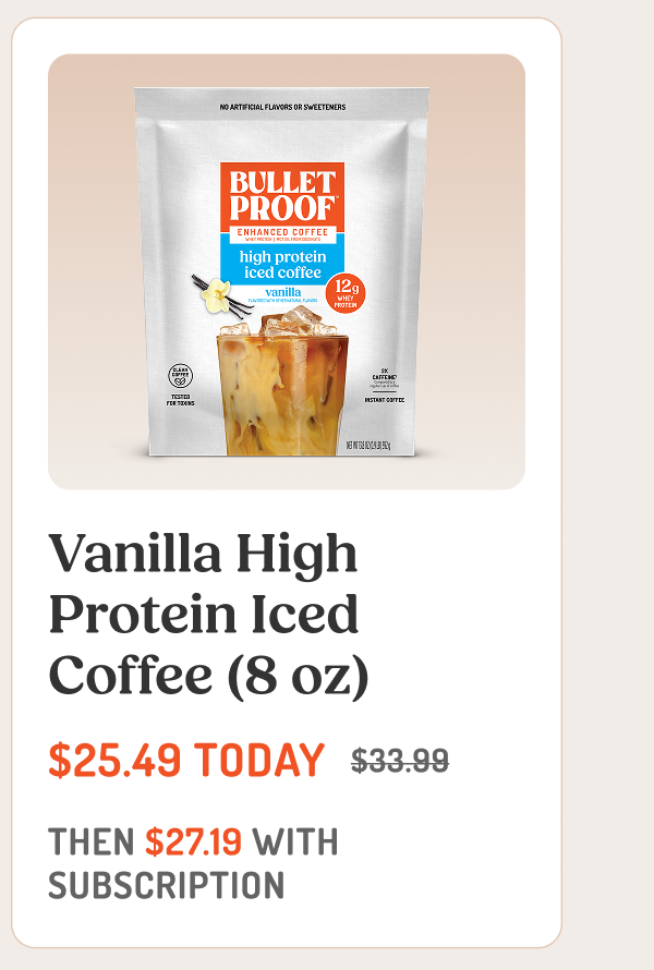 Vanilla High Protein Iced Coffee (8 oz) $25.49 TODAY $33.99 THEN $27.19 WITH SUBSCRIPTION