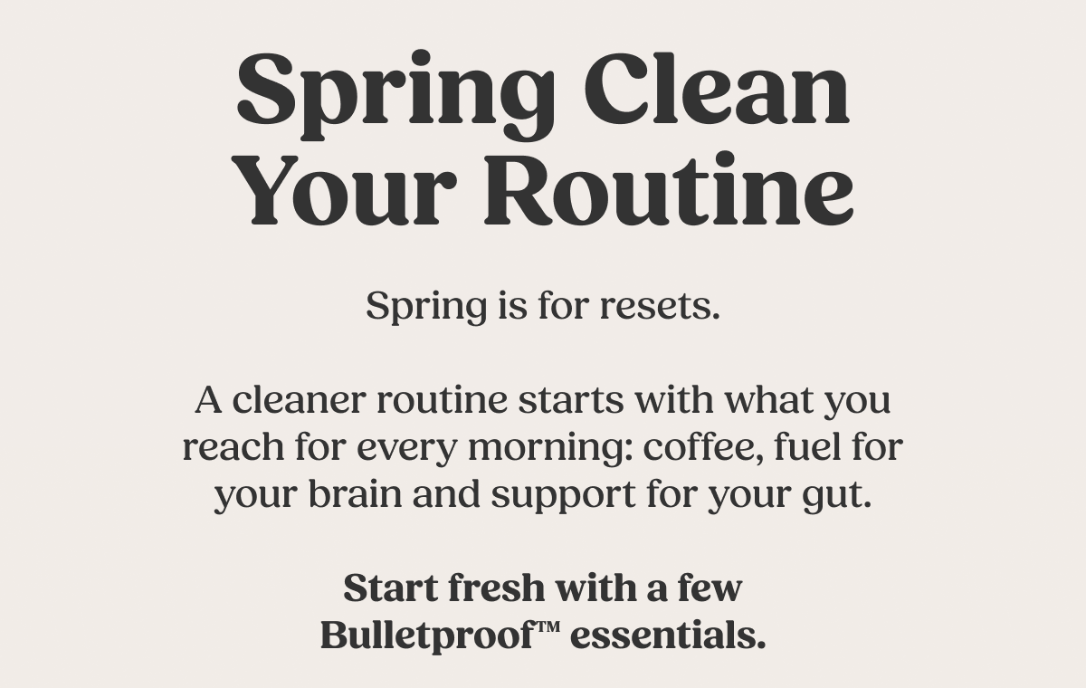 Spring Clean Your Routine Spring is for resets. A cleaner routine starts with what you reach for every morning: coffee, fuel for your brain and support for your gut. Start fresh with a few Bulletproof™ essentials.