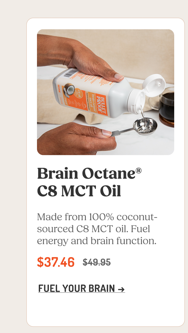 Brain Octane® C8 MCT Oil Made from 100% coconut-sourced C8 MCT oil. Fuel energy and brain function. $37.46 $49.95 FUEL YOUR BRAIN →