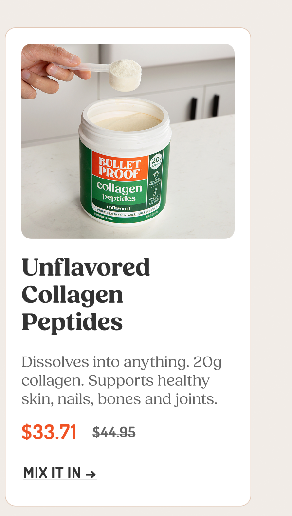 Unflavored Collagen Peptides Dissolves into anything. 20g collagen. Supports healthy skin, nails, bones and joints. $33.71 $44.95 MIX IT IN →