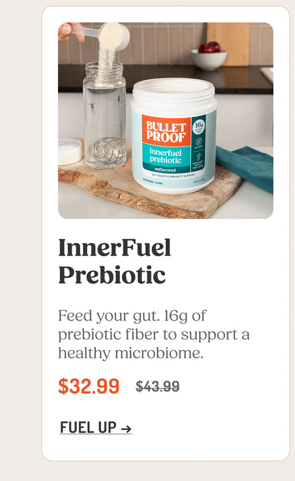InnerFuel Prebiotic Feed your gut. 16g of prebiotic fiber to support a healthy microbiome. $32.99 $43.99 FUEL UP →