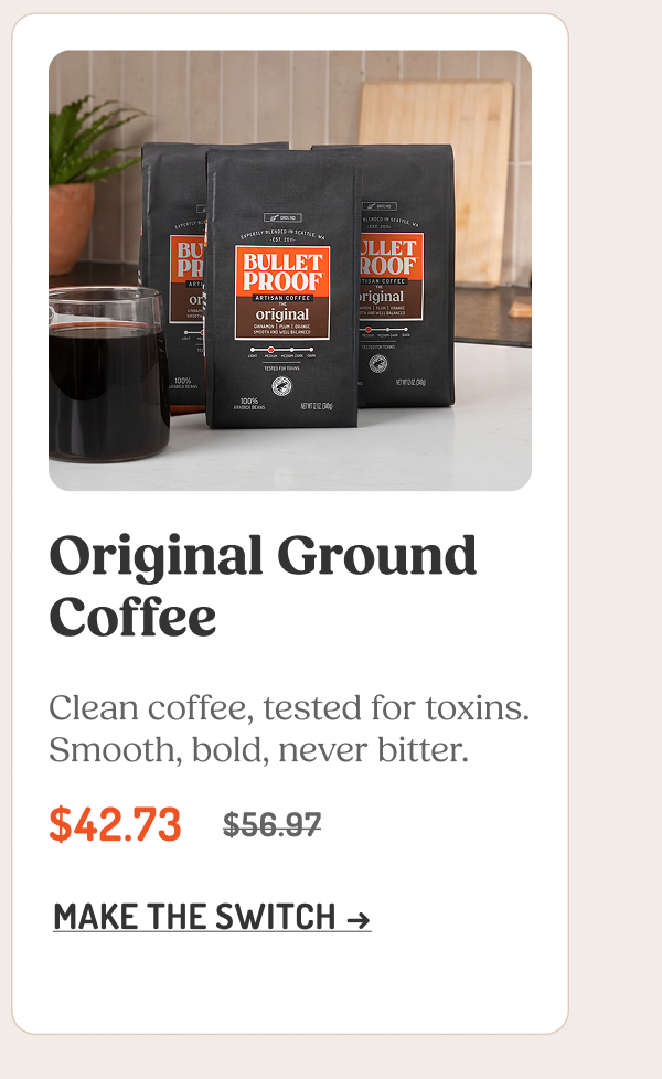 Original Ground Coffee Clean coffee, tested for toxins. Smooth, bold, never bitter. $42.73 $56.97 MAKE THE SWITCH →