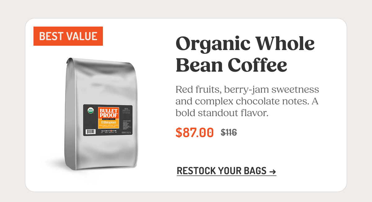 BEST VALUE Organic Whole Bean Coffee Red fruits, berry-jam sweetness and complex chocolate notes. A bold standout flavor. $87.00 $116 RESTOCK YOUR BAGS →