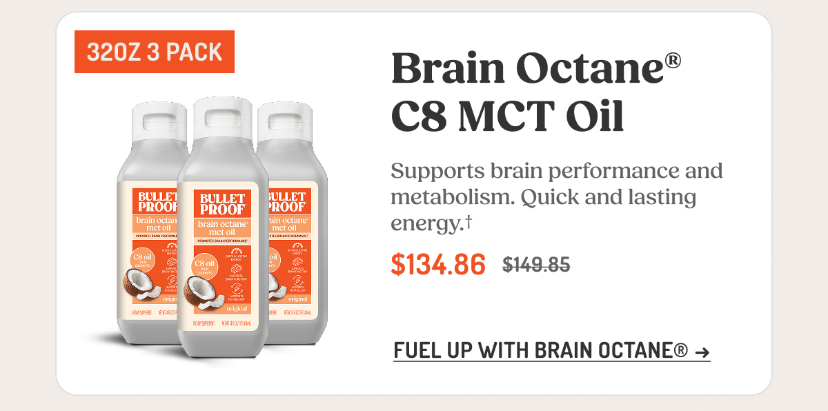 Brain Octane® C8 MCT Oil Supports brain performance and metabolism. Quick and lasting energy.† $134.86 $149.85 FUEL UP WITH BRAIN OCTANE® →