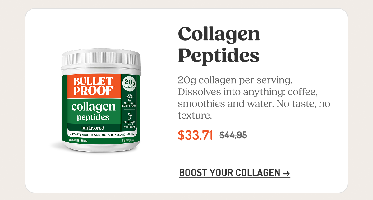 Collagen Peptides 20g collagen per serving. Dissolves into anything: coffee, smoothies and water. No taste, no texture. $33.71 $44.95 BOOST YOUR COLLAGEN →