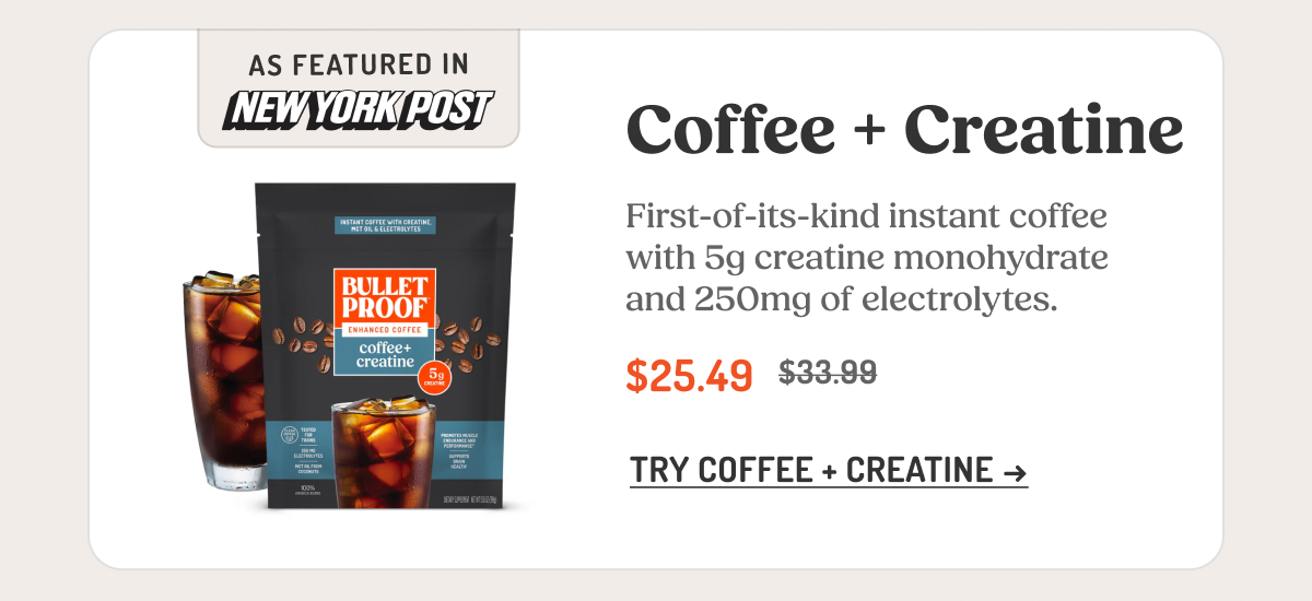 Coffee + Creatine First-of-its-kind instant coffee with 5g creatine monohydrate and 250mg of electrolytes. $25.49 $33.99 TRY COFFEE + CREATINE →