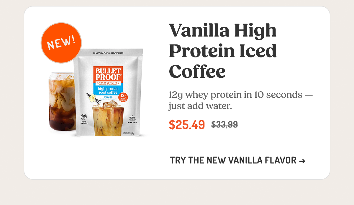 Vanilla High Protein Iced Coffee 12g whey protein in 10 seconds — just add water. $25.49 $33.99 TRY THE NEW VANILLA FLAVOR →