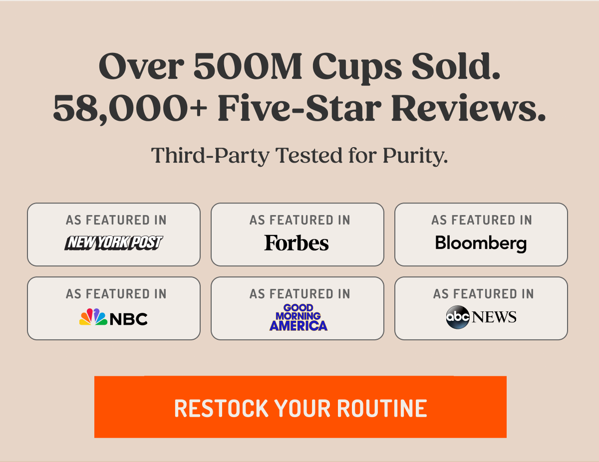 Over 500M Cups Sold. 58,000+ Five-Star Reviews. Third-Party Tested for Purity.  AS FEATURED IN NEW YORK POST Forbes Bloomberg NBC GOOD MORNING AMERICA abc NEWS  RESTOCK YOUR ROUTINE