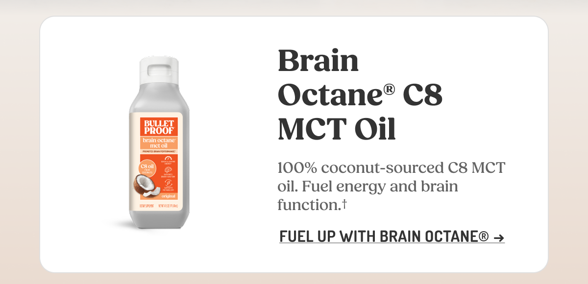 Brain Octane C8 MCT Oil 100% coconut-sourced C8 MCT oil. Fuel energy and brain function. FUEL UP WITH BRAIN OCTANE