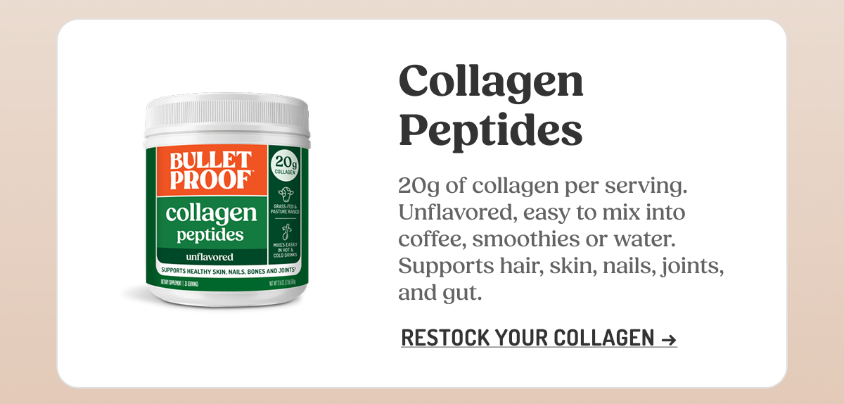 Collagen Peptides 20g of collagen per serving. Unflavored, easy to mix into coffee, smoothies or water. Supports hair, skin, nails, joints, and gut. RESTOCK YOUR COLLAGEN 20g COLLAGEN GRASS-FED & PASTURE RAISED MIXES EASILY IN HOT & COLD DRINKS