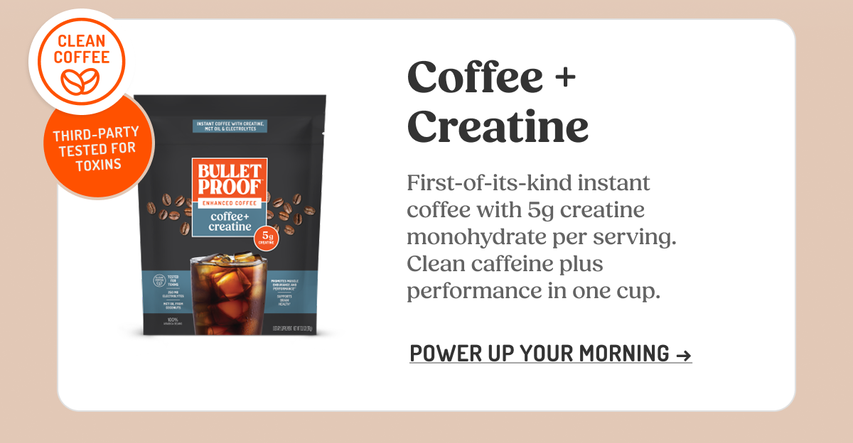 CLEAN COFFEE THIRD-PARTY TESTED FOR TOXINS Coffee + Creatine First-of-its-kind instant coffee with 5g creatine monohydrate per serving. Clean caffeine plus performance in one cup. POWER UP YOUR MORNING